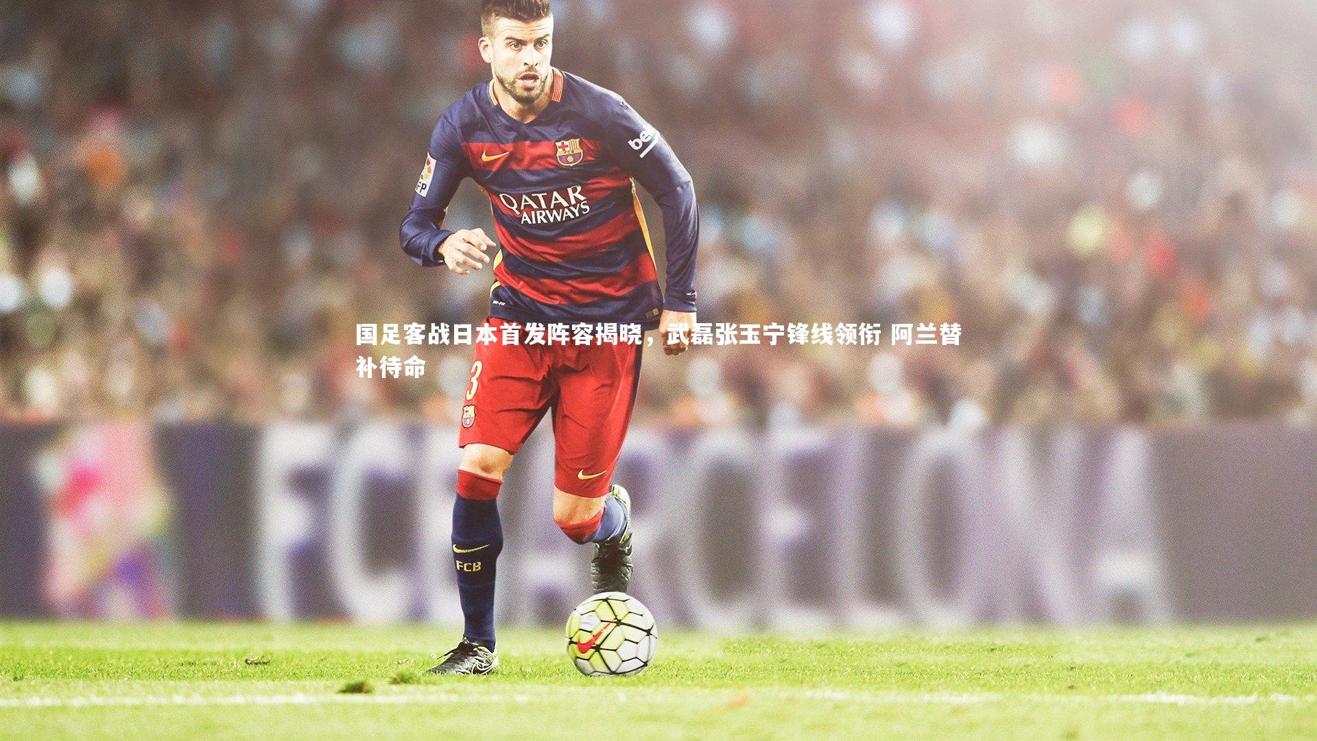 国足客战日本首发阵容揭晓，武磊张玉宁锋线领衔 阿兰替补待命